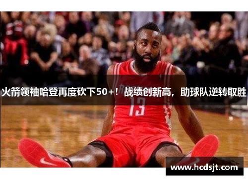 火箭领袖哈登再度砍下50+！战绩创新高，助球队逆转取胜
